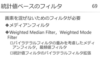 画素を混ぜないためのフィルタが必要
メディアンフィルタ
Weighted Median Filter，Weighted Mode
Filter
バイラテラルフィルタの重みを考慮したメディ
アンフィルタ，最頻値フィルタ
統計値フィルタのバイラテラルフィルタ拡張
統計値ベースのフィルタ 69
 