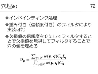 インペインティング処理
重み付き（信頼度付き）のフィルタにより
実装可能
欠損値の信頼度を０にしてフィルタするこ
とで欠損値を無視してフィルタすることで
穴の値を埋める
穴埋め 72
 