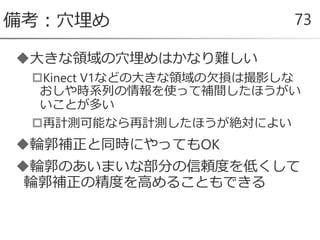大きな領域の穴埋めはかなり難しい
Kinect V1などの大きな領域の欠損は撮影しな
おしや時系列の情報を使って補間したほうがい
いことが多い
再計測可能なら再計測したほうが絶対によい
輪郭補正と同時にやってもOK
輪郭のあいまいな部分の信頼度を低くして
輪郭補正の精度を高めることもできる
備考：穴埋め 73
 