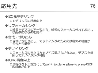 3次元モデリング
モデリングの精度向上
リフォーカシング
輪郭とデプスの不一致から，輪郭のフォーカス外れておかし
な画像になるのを防ぐ
合成・切り出し
きれいな切り出し，マッティングのためには輪郭の精度が
もっとも重要
デノイジング
フォーカスの当たり方でノイズ量がちがうため，デプスを参
照してデノイジング可能
ICPの精度向上
法線ベクトル安定化してpoint to plane, plane to planeのICP
の精度が向上
応用先 76
 