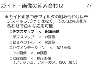 ガイド画像つきフィルタの組み合わせはデ
プスマップだけではなく，そのほかの組み
合わせで色々な応用可能
デプスマップ × RGB画像
デプスマップ × IR画像
動きベクトル × IR画像
セグメンテーション × RGB画像
RGB画像 × IR画像
RGB画像 × RGB画像
（フラッシュ，フォーカス，ISO，絞り）
ガイド・画像の組み合わせ 77
 