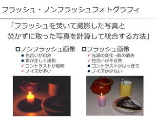 フラッシュ・ノンフラッシュフォトグラフィ
フラッシュ画像
 光源の変化→影の消失
 色合いが不自然
 コントラストがはっきり
 ノイズが少ない
「フラッシュを焚いて撮影した写真と
焚かずに取った写真を計算して統合する方法」
ノンフラッシュ画像
 色合いが自然
 影が正しく撮影
 コントラストが曖昧
 ノイズが多い
 