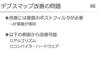 改善には複数のポストフィルタが必要
→計算量が増加
以下の側面から改善可能
アルゴリズム
コンパイラ・ハードウェア
デプスマップ改善の問題 86
 