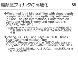 Weighted joint bilateral filter with slope depth
compensation filter for depth map refinement,"
in Proc. The 8th International Conference on
Computer Vision Theory and Applications
(VISAPP), Feb. 2013.
重み付きバイラテラルフィルタ出力と近傍の値へ
の置き換えをすることで最頻値フィルタの近似を
する
Zhang, Qi, Li Xu, and Jiaya Jia. "100+ times
faster weighted median filter
(WMF)." Proceedings of the IEEE Conference on
Computer Vision and Pattern Recognition. 2014.
WMFの近似高速化アルゴリズム．上の処理のほう
がだいぶはやい．
最頻値フィルタの高速化 88
 
