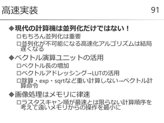 現代の計算機は並列化だけではない！
もちろん並列化は重要
並列化が不可能になる高速化アルゴリズムは結局
遅くなる
ベクトル演算ユニットの活用
ベクトル長の増加
ベクトルアドレッシング→LUTの活用
除算・exp・sqrtなど重い計算しない→ベクトル計
算命令
画像処理はメモリに律速
ラスタスキャン順が最速とは限らない計算順序を
考えて遠いメモリからの操作を最小に
高速実装 91
 