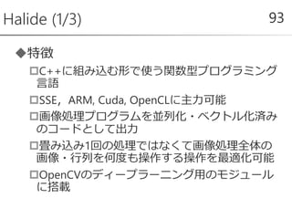 特徴
C++に組み込む形で使う関数型プログラミング
言語
SSE，ARM, Cuda, OpenCLに主力可能
画像処理プログラムを並列化・ベクトル化済み
のコードとして出力
畳み込み1回の処理ではなくて画像処理全体の
画像・行列を何度も操作する操作を最適化可能
OpenCVのディープラーニング用のモジュール
に搭載
Halide (1/3) 93
 