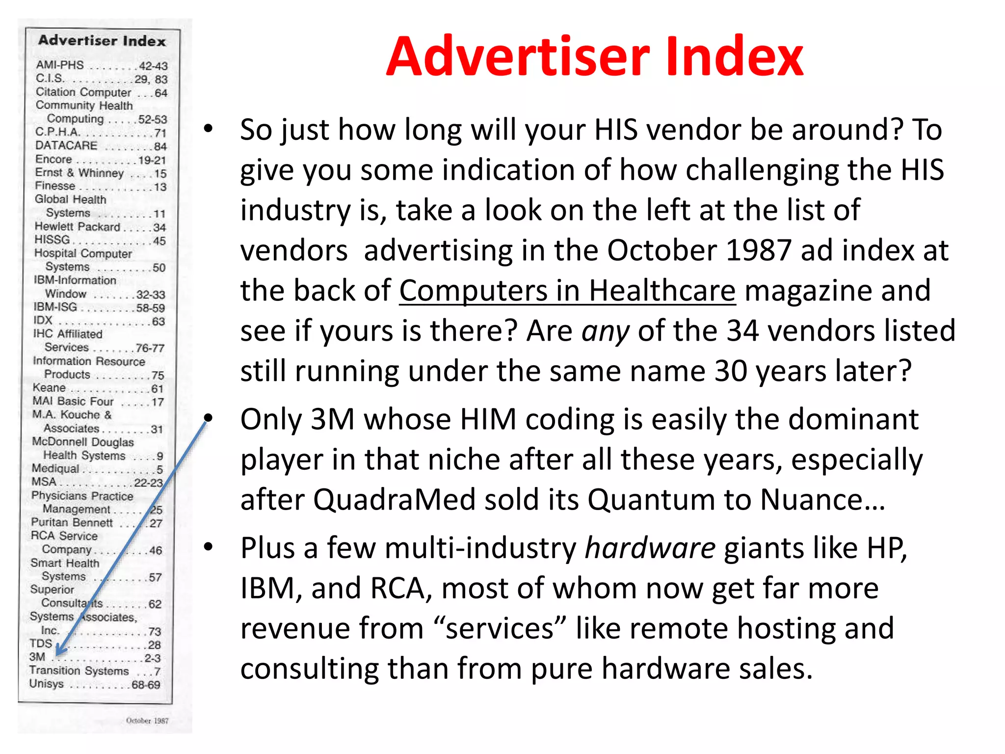 Advertiser Index
• So just how long will your HIS vendor be around? To
give you some indication of how challenging the HIS
industry is, take a look on the left at the list of
vendors advertising in the October 1987 ad index at
the back of Computers in Healthcare magazine and
see if yours is there? Are any of the 34 vendors listed
still running under the same name 30 years later?
• Only 3M whose HIM coding is easily the dominant
player in that niche after all these years, especially
after QuadraMed sold its Quantum to Nuance…
• Plus a few multi-industry hardware giants like HP,
IBM, and RCA, most of whom now get far more
revenue from “services” like remote hosting and
consulting than from pure hardware sales.
 