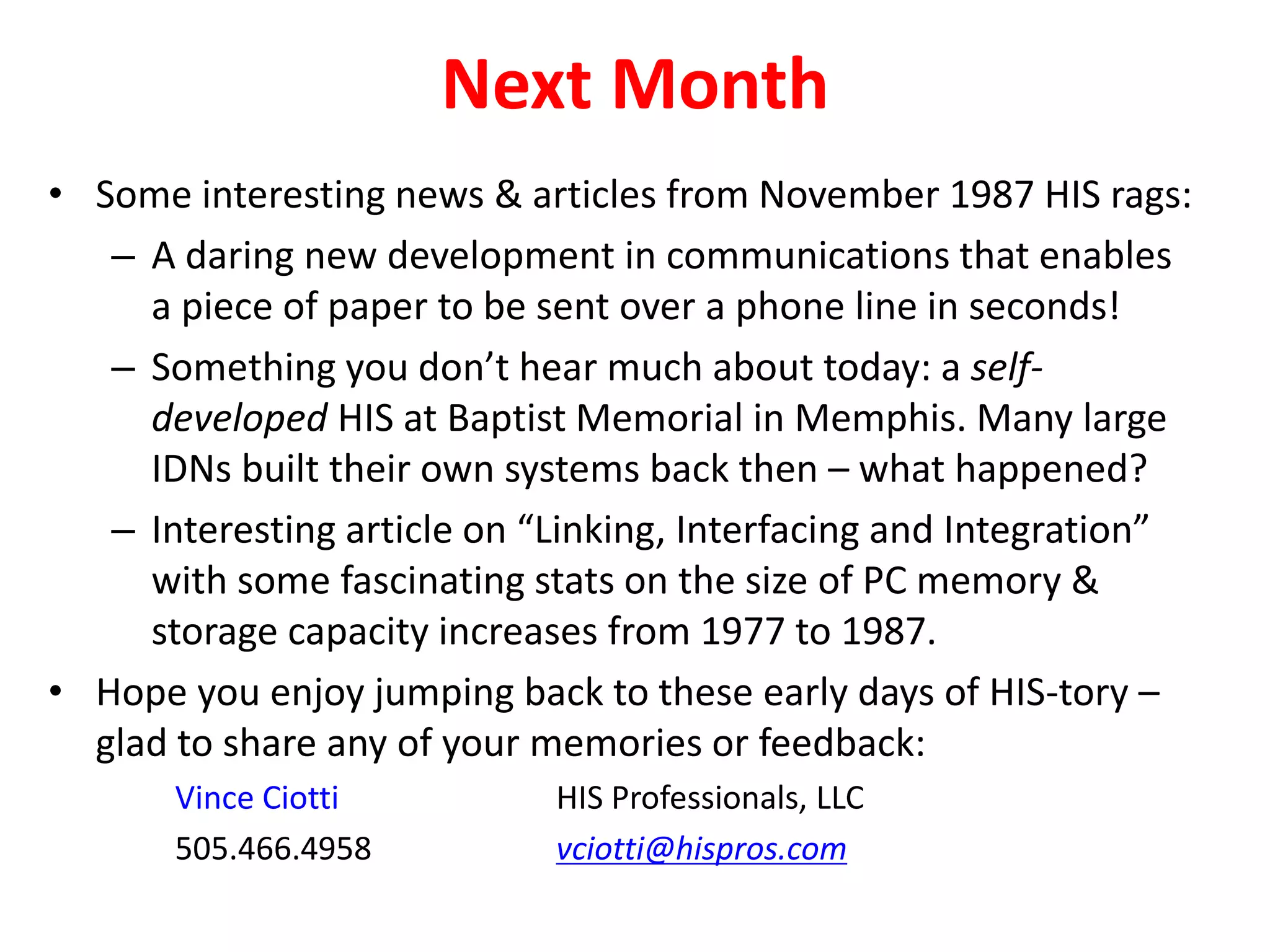 Next Month
• Some interesting news & articles from November 1987 HIS rags:
– A daring new development in communications that enables
a piece of paper to be sent over a phone line in seconds!
– Something you don’t hear much about today: a self-
developed HIS at Baptist Memorial in Memphis. Many large
IDNs built their own systems back then – what happened?
– Interesting article on “Linking, Interfacing and Integration”
with some fascinating stats on the size of PC memory &
storage capacity increases from 1977 to 1987.
• Hope you enjoy jumping back to these early days of HIS-tory –
glad to share any of your memories or feedback:
Vince Ciotti HIS Professionals, LLC
505.466.4958 vciotti@hispros.com
 