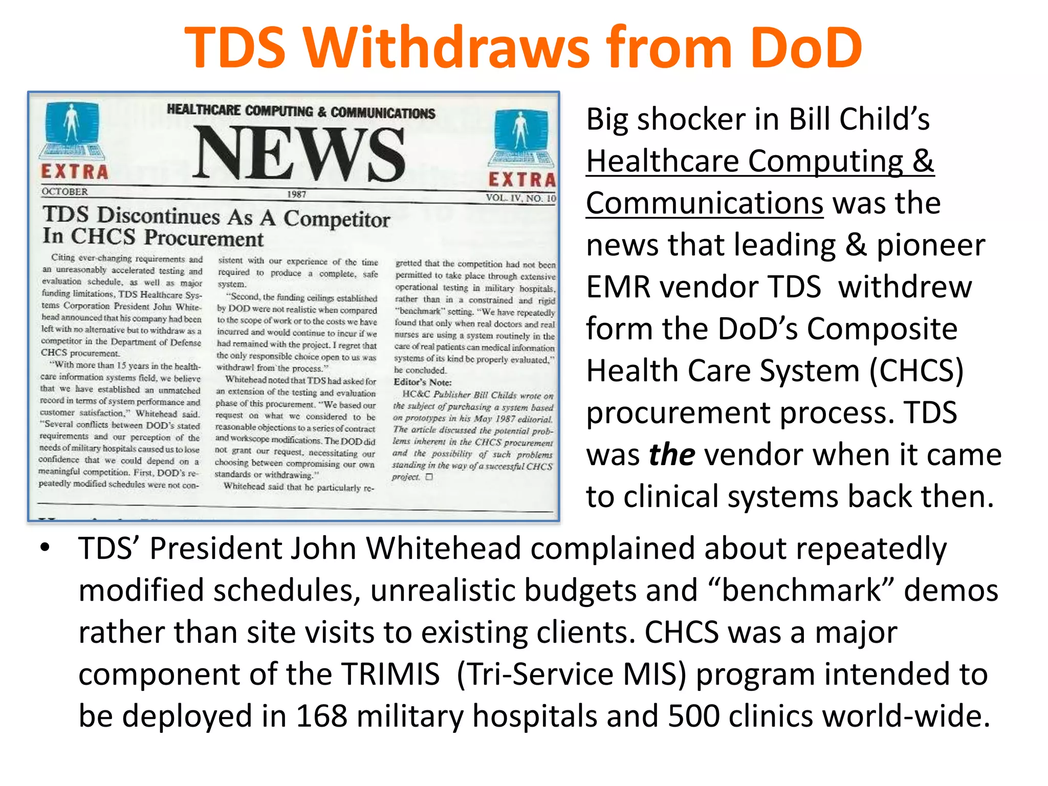 TDS Withdraws from DoD
• TDS’ President John Whitehead complained about repeatedly
modified schedules, unrealistic budgets and “benchmark” demos
rather than site visits to existing clients. CHCS was a major
component of the TRIMIS (Tri-Service MIS) program intended to
be deployed in 168 military hospitals and 500 clinics world-wide.
Big shocker in Bill Child’s
Healthcare Computing &
Communications was the
news that leading & pioneer
EMR vendor TDS withdrew
form the DoD’s Composite
Health Care System (CHCS)
procurement process. TDS
was the vendor when it came
to clinical systems back then.
 
