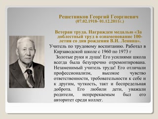 Решетников Георгий Георгиевич
(07.02.1918- 01.12.2011г.)
Ветеран труда. Награжден медалью «За
доблестный труд в ознаменование 100-
летия со дня рождения В.И. Ленина».
Учитель по трудовому воспитанию. Работал в
Кирзаводской школе с 1960 по 1973 г
Золотые руки и душа! Его усилиями школа
всегда была безупречно отремонтирована.
Незаменимый учитель труда! Его отличали
профессионализм, высокое чувство
ответственности, требовательности к себе и
к другим, чуткость, такт и беспредельная
доброта. Его любили дети, уважали
родители, непререкаемым был его
авторитет среди коллег.
 