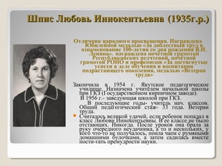 Шпис Любовь ИннокентьевнаШпис Любовь Иннокентьевна (1935г.р.)(1935г.р.)
Отличник народного просвещения. Награждена
Юбилейной медалью «За доблестный труд в
ознаменование 100-летия со дня рождения В.И.
Ленина». награждена почётной грамотой
Республиканских педчтений, почётной
грамотой РОНО и профсоюзов «За достигнутые
успехи в деле обучения и воспитания
подрастающего поколения, медалью «Ветеран
труда»
Закончила в 1954 г. Якутское педагогическое
училище. Назначена учителем начальной школы
при ГКЗ (Государственном кирпичном заводе).
В 1956 г.- заведующая школой при ГКЗ.
В последующие годы- учитель нач. классов.
Общий педагогический стаж- 33 года. Ветеран
труда.
 Считалось великой удачей, если ребенок попадал в
класс Любови Иннокентьевны. В ее классе не было
отстающих. Никогда. После уроков она брала за
руку очередного неудачника, а то и нескольких, у
кого что-то не получалось, поила чаем с румяными
домашними булочками, а затем садилась вместе
пости-гать премудрости науки.
 