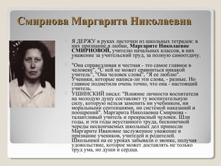 Смирнова Маргарита НиколаевнаСмирнова Маргарита Николаевна
 Я ДЕРЖУ в руках листочки из школьных тетрадок: в
них признание в любви, Маргарите Николаевне
СМИРНОВОЙ, учителю начальных классов, в них
уважение за учительский труд, за полную самоотдачу.
'
 "Она справедливая и честная - это самое главное в
человеке", "С ней не может сравниться никакой
учитель", "Она человек слова", "Я ее люблю".
Ученики, которые написа-ли эти слова, - разные. Но
главное подметили очень точно, что она - настоящий
учитель.
 УШИНСКИЙ писал: "Влияние личности воспитателя
на молодую душу составляет ту воспитательную
силу, которую нельзя заменить ни учебником, ни
моральными сентенциями, ни системой наказаний и
поощрений". Маргарита Николаевна Смирнова -
талантливый учитель и прекрасный человек. Шли
годы, и эти годы неустанного труда, бесконечной
череды нескончаемых школьных дел принесли
Маргарите Ивановне заслуженное уважение и
признание учеников, учителей и родителей.
Школьники на ее уроках забывали о звонке, получая
удовольствие, которое может доставлять не только
труд ума, но души и сердца.
 