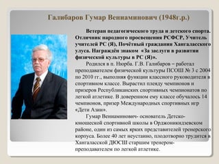Галибаров Гумар Вениаминович (1948г.р.)
Ветеран педагогического труда и детского спорта.
Отличник народного просвещения РСФСР, Учитель
учителей РС (Я), Почётный гражданин Хангаласского
улуса. Награждён знаком «За заслуги в развитии
физической культуры в РС (Я)».
Родился в п. Нюрба. Г.В. Галибаров – работал
преподавателем физической культуры ПСОШ № 3 с 2004
по 2010 гг., выполняя функции классного руководителя в
спортивном классе. Вырастил плеяду чемпионов и
призеров Республиканских спортивных чемпионатов по
легкой атлетике. В доверенном ему классе обучалось 14
чемпионов, призер Международных спортивных игр
«Дети Азии».
Гумар Вениаминович- основатель Детско-
юношеской спортивной школы в Орджоникидзевском
районе, один из самых ярких представителей тренерского
корпуса. Более 40 лет неустанно, плодотворно трудится в
Хангаласской ДЮСШ старшим тренером-
преподавателем по легкой атлетике.
 