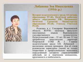 Лобанова Зоя Николаевна
(1954г.р.)
Ветеран педагогического труда. Отличник
образования РС(Я), Почётный работник
общего образования РФ. Награждена
Почётной Грамотой Министерства
образования РС(Я). Учитель Учителей
РС(Я).
Родилась в с. Гондарево Воронежской
области. В1976г. окончила факультет
иностранных языков Воронежского
государственного пединститута.
Педагогический стаж – 35 лет. Из них 21 год
проработала заместителем директора
Покровской СОШ № 3. Главное
педагогическое кредо З.Н. Лобановой –
воспитание личным примером. Для её стиля
руководства характерны умение не только
оперативно и профессионально выполнить
определённый алгоритм управленческих
действий, но и творческая инициатива,
креативность и мобильность.
 