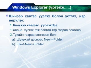 Windows Explorer (үргэлж.....)
Шинээр хавтас үүсгэх болон устгах, нэр
өөрчлөх
 Шинээр хавтас үүсгэхдээ:
1.Хаана үүсгэх гэж байгаа тэр газраа сонгоно.
2.Тухайн газраа сонгосон бол:
a) Шуурхай цэснээс New->Folder
b) File->New->Folder
 