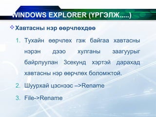 Хавтасны нэр өөрчлөхдөө
1. Тухайн өөрчлөх гэж байгаа хавтасны
нэрэн дээо хулганы заагуурыг
байрлуулан 3секунд хэртэй дарахад
хавтасны нэр өөрчлөх боломжтой.
2. Шуурхай цэснээс –>Rename
3. File->Rename
WINDOWS EXPLORER (ҮРГЭЛЖ.....)
 
