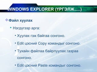 Файл хуулах
 Нэгдүгээр арга:
• Хуулах гэж байгаа сонгоно.
• Edit цэсний Copy командыг сонгоно.
• Тухайн файлаа байрлуулах газраа
сонгоно.
• Edit цэсний Paste командыг сонгоно.
WINDOWS EXPLORER (ҮРГЭЛЖ.....)
 