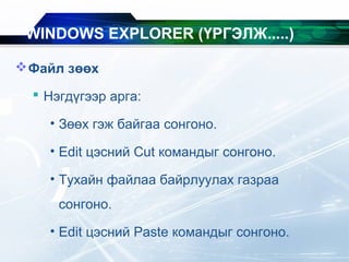 Файл зөөх
 Нэгдүгээр арга:
• Зөөх гэж байгаа сонгоно.
• Edit цэсний Cut командыг сонгоно.
• Тухайн файлаа байрлуулах газраа
сонгоно.
• Edit цэсний Paste командыг сонгоно.
WINDOWS EXPLORER (ҮРГЭЛЖ.....)
 