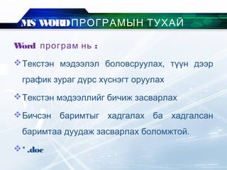 MS WORDПРОГРАМЫН ТУХАЙ
Word :програм нь
Текстэн мэдээлэл боловсруулах, түүн дээр
график зураг дүрс хүснэгт оруулах
Текстэн мэдээллийг бичиж засварлах
Бичсэн баримтыг хадгалах ба хадгалсан
баримтаа дуудаж засварлах боломжтой.
* .doc
 