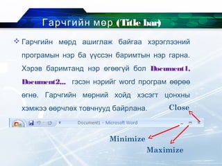 Гарчгийн мөр (Title bar)
 Гарчгийн мөрд ашиглаж байгаа хэрэглээний
програмын нэр ба үүссэн баримтын нэр гарна.
Хэрэв баримтанд нэр өгөөгүй бол Document1,
Document2,,, гэсэн нэрийг word програм өөрөө
өгнө. Гарчгийн мөрний хойд хэсэгт цонхны
хэмжээ өөрчлөх товчнууд байрлана.
Minimize
Maximize
Close
 