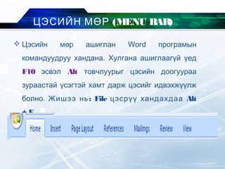  Цэсийн мөр ашиглан Word програмын
командуудруу хандана. Хулгана ашиглаагүй үед
F10 эсвэл Alt товчлуурыг цэсийн доогуураа
зураастай үсэгтэй хамт дарж цэсийг идвэхжүүлж
болно. :Жишээ нь File цэсрүү хандахдаа Alt
+ F
ЦЭСИЙН МӨР (MENU BAR)
 