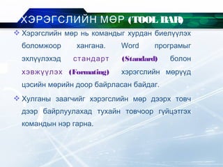 Хэрэгслийн мөр нь командыг хурдан биелүүлэх
боломжоор хангана. Word програмыг
эхлүүлэхэд стандарт (Standard) болон
хэвжүүлэх (Formating) хэрэгслийн мөрүүд
цэсийн мөрийн доор байрласан байдаг.
 Хулганы заагчийг хэрэгслийн мөр дээрх товч
дээр байрлуулахад тухайн товчоор гүйцэтгэх
командын нэр гарна.
ХЭРЭГСЛИЙН МӨР (TOOL BAR)
 