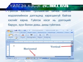  Гүйлгэх хэсгийн тусламжтай бичиж байгаа
мэдээллийнхээ дэлгэцэнд харагдахгүй байгаа
хэсгийг харна. Гүйлгэх хэсэг нь дэлгэцийг
баруун, зүүн болон дээш, доош гүйлгэнэ.
ГҮЙЛГЭХ ХЭСЭГ (SСROLL BAR)
Horizontal
Vertical
 