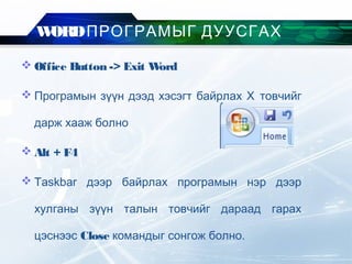 WORDПРОГРАМЫГ ДУУСГАХ
 Office Button -> Exit Word
 Програмын зүүн дээд хэсэгт байрлах Х товчийг
дарж хааж болно
 Alt + F4
 Taskbar дээр байрлах програмын нэр дээр
хулганы зүүн талын товчийг дараад гарах
цэснээс Close командыг сонгож болно.
 