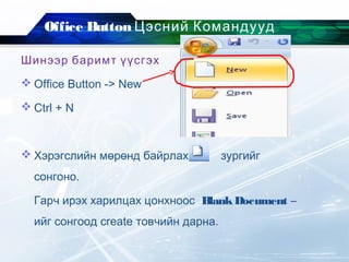Office Button Цэсний Командууд
Шинээр баримт үүсгэх
 Office Button -> New
 Ctrl + N
 Хэрэгслийн мөрөнд байрлах зургийг
сонгоно.
Гарч ирэх харилцах цонхноос BlankDocument –
ийг сонгоод create товчийн дарна.
 