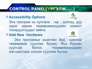 Accessibility Options
Энэ програм нь хулгана , гар , дэлгэц, дуу
зэрэг зарим төхөөрөмжүүдийн нэмэлт
тохируулгуудыг хийнэ.
Add New Hardware
Энэ програмыг ашиглан бид шинээр
төхөөрөмж суулгаж болно. Янз бүрийн
суулгаж болох төхөөрөмжүүдийн
жагсаалтаас сонгон суулгаж болно.
CONTROL PANEL( РГЭЛЖ.....Ү )
 
