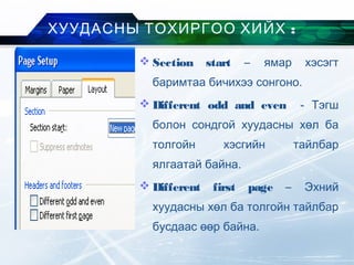  Section start – ямар хэсэгт
баримтаа бичихээ сонгоно.
 Different odd and even - Тэгш
болон сондгой хуудасны хөл ба
толгойн хэсгийн тайлбар
ялгаатай байна.
 Different first page – Эхний
хуудасны хөл ба толгойн тайлбар
бусдаас өөр байна.
:ХУУДАСНЫ ТОХИРГОО ХИЙХ
 