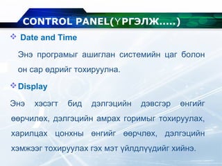  Date and Time
Энэ програмыг ашиглан системийн цаг болон
он сар өдрийг тохируулна.
Display
Энэ хэсэгт бид дэлгэцийн дэвсгэр өнгийг
өөрчилөх, дэлгэцийн амрах горимыг тохируулах,
харилцах цонхны өнгийг өөрчлөх, дэлгэцийн
хэмжээг тохируулах гэх мэт үйлдлүүдийг хийнэ.
CONTROL PANEL( РГЭЛЖ.....Ү )
 