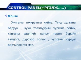 Mouse
Хулганы тохируулга хийнэ. Үүнд хулганы
баруун , зүүн товчлуурын үүргийг солих,
хулганы заагчийг сольж төрөл бүрийн
тэмдэгт, дүрсээр солих , хулганы хурдыг
өөрчилөх гэх мэт.
CONTROL PANEL( РГЭЛЖ.....Ү )
 