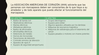 La ASOCIACIÓN AMERICANA DE CORAZÓN (AHA) advierte que las
personas con marcapasos deben ser conscientes de lo que haya a su
alrededor y de todo aparato que pueda afectar al funcionamiento del
marcapasos.
NO AFECTAN SI AFECTAN
• Radios de banda civil
• Taladradoras eléctricas
• Mantas eléctricas
• Afeitadoras eléctricas
• Radios de aficionados
• Almohadillas eléctricas
• Detectores de metales
• Hornos de microondas
• Transmisores de televisión
• Controles remotos de televisión
• Aparatos de rayos X
• Equipos de seguridad aeroportuaria
• Grupos electrógenos
• Equipos para soldar
• Algunos aparatos utilizados por los dentistas
• Máquinas de resonancia magnética
• Máquinas de radioterapia para el tratamiento del
cáncer
• Equipos pesados o motores con imanes potentes
 