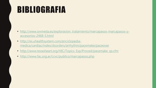BIBLIOGRAFIA
• http://www.onmeda.es/exploracion_tratamiento/marcapasos-marcapasos-y-
accesorios-2468-5.html
• http://es.uhealthsystem.com/enciclopedia-
medica/cardiac/index/dsorders/arrhythm/pacemake/paceover
• http://www.texasheart.org/HIC/Topics_Esp/Proced/pacemake_sp.cfm
• http://www.fac.org.ar/ccvc/publico/marcapasos.php
 