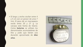 • El largo y ancho oscilan entre 4
y 5 cm con un grosor de unos 7
mm. El peso de un marcapasos
oscila entre 20 y 27 g. La
carcasa está hecha de titanio.
Como baterías se utilizan los
denominados acumuladores de
litio y yodo que tienen una
duración aproximada de diez
años.
 