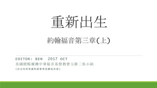 重新出生
約翰福音第三章(上)
EDITOR: BEN 2017 OCT
美國橙縣爾灣中華福音基督教會五餅二魚小組
(檔案內所有資料皆參考自網站內容)
 