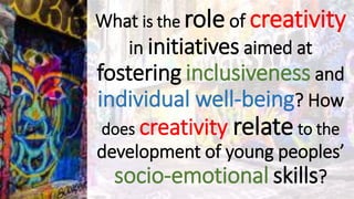 What is the role of creativity
in initiatives aimed at
fostering inclusiveness and
individual well-being? How
does creativity relate to the
development of young peoples’
socio-emotional skills?
 