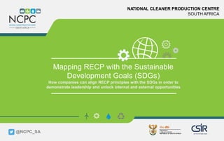 www.ncpc.co.za
NATIONAL CLEANER PRODUCTION CENTRE
SOUTH AFRICA
Mapping RECP with the Sustainable
Development Goals (SDGs)
How companies can align RECP principles with the SDGs in order to
demonstrate leadership and unlock internal and external opportunities
@NCPC_SA
 