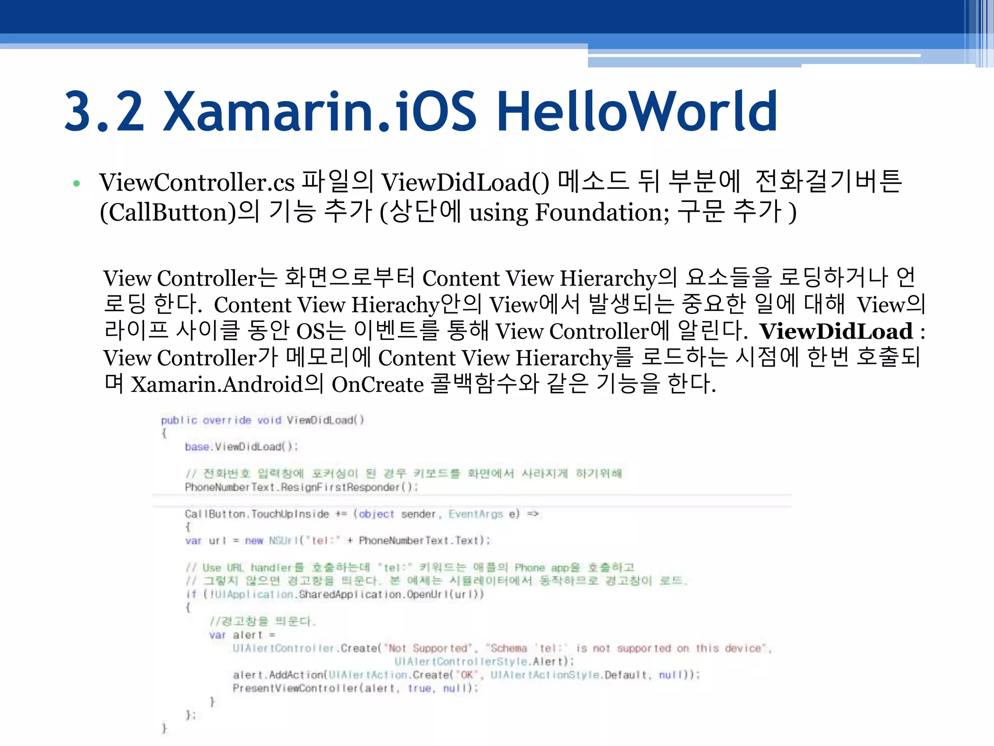3.2 Xamarin.iOS HelloWorld
• ViewController.cs 파일의 ViewDidLoad() 메소드 뒤 부분에 전화걸기버튼
(CallButton)의 기능 추가 (상단에 using Foundation; 구문 추가 )
View Controller는 화면으로부터 Content View Hierarchy의 요소들을 로딩하거나 언
로딩 한다. Content View Hierachy안의 View에서 발생되는 중요한 일에 대해 View의
라이프 사이클 동안 OS는 이벤트를 통해 View Controller에 알린다. ViewDidLoad :
View Controller가 메모리에 Content View Hierarchy를 로드하는 시점에 한번 호출되
며 Xamarin.Android의 OnCreate 콜백함수와 같은 기능을 한다.
 