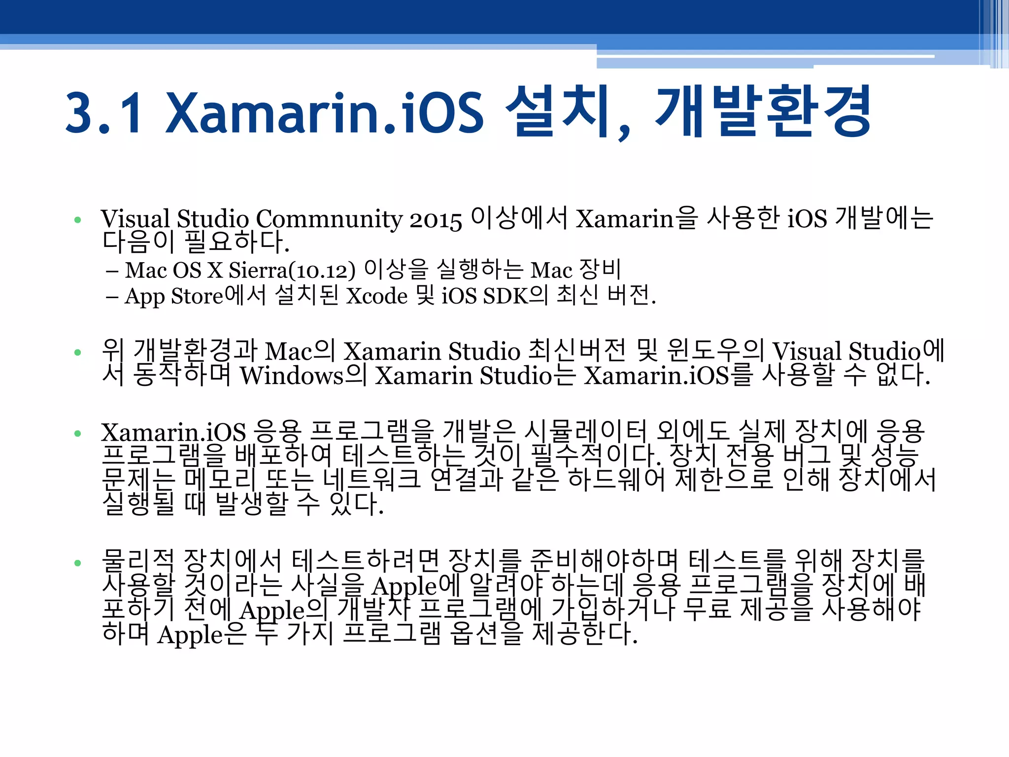 3.1 Xamarin.iOS 설치, 개발환경
• Visual Studio Commnunity 2015 이상에서 Xamarin을 사용한 iOS 개발에는
다음이 필요하다.
– Mac OS X Sierra(10.12) 이상을 실행하는 Mac 장비
– App Store에서 설치된 Xcode 및 iOS SDK의 최신 버전.
• 위 개발환경과 Mac의 Xamarin Studio 최신버전 및 윈도우의 Visual Studio에
서 동작하며 Windows의 Xamarin Studio는 Xamarin.iOS를 사용할 수 없다.
• Xamarin.iOS 응용 프로그램을 개발은 시뮬레이터 외에도 실제 장치에 응용
프로그램을 배포하여 테스트하는 것이 필수적이다. 장치 전용 버그 및 성능
문제는 메모리 또는 네트워크 연결과 같은 하드웨어 제한으로 인해 장치에서
실행될 때 발생할 수 있다.
• 물리적 장치에서 테스트하려면 장치를 준비해야하며 테스트를 위해 장치를
사용할 것이라는 사실을 Apple에 알려야 하는데 응용 프로그램을 장치에 배
포하기 전에 Apple의 개발자 프로그램에 가입하거나 무료 제공을 사용해야
하며 Apple은 두 가지 프로그램 옵션을 제공한다.
 
