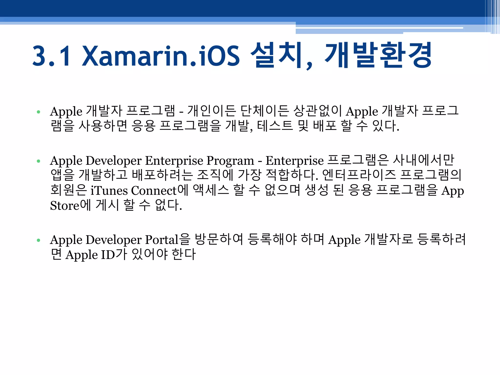 3.1 Xamarin.iOS 설치, 개발환경
• Apple 개발자 프로그램 - 개인이든 단체이든 상관없이 Apple 개발자 프로그
램을 사용하면 응용 프로그램을 개발, 테스트 및 배포 할 수 있다.
• Apple Developer Enterprise Program - Enterprise 프로그램은 사내에서만
앱을 개발하고 배포하려는 조직에 가장 적합하다. 엔터프라이즈 프로그램의
회원은 iTunes Connect에 액세스 할 수 없으며 생성 된 응용 프로그램을 App
Store에 게시 할 수 없다.
• Apple Developer Portal을 방문하여 등록해야 하며 Apple 개발자로 등록하려
면 Apple ID가 있어야 한다
 