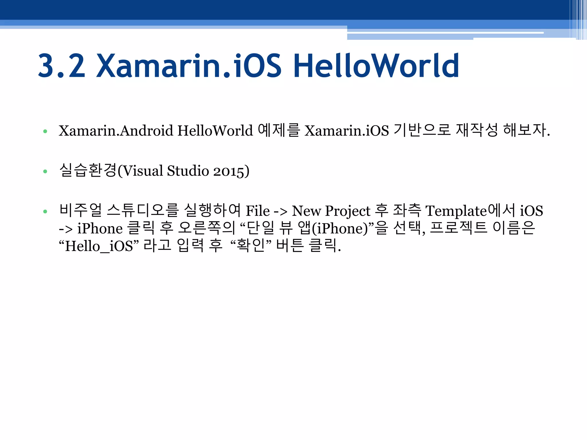 3.2 Xamarin.iOS HelloWorld
• Xamarin.Android HelloWorld 예제를 Xamarin.iOS 기반으로 재작성 해보자.
• 실습환경(Visual Studio 2015)
• 비주얼 스튜디오를 실행하여 File -> New Project 후 좌측 Template에서 iOS
-> iPhone 클릭 후 오른쪽의 “단일 뷰 앱(iPhone)”을 선택, 프로젝트 이름은
“Hello_iOS” 라고 입력 후 “확인” 버튼 클릭.
 