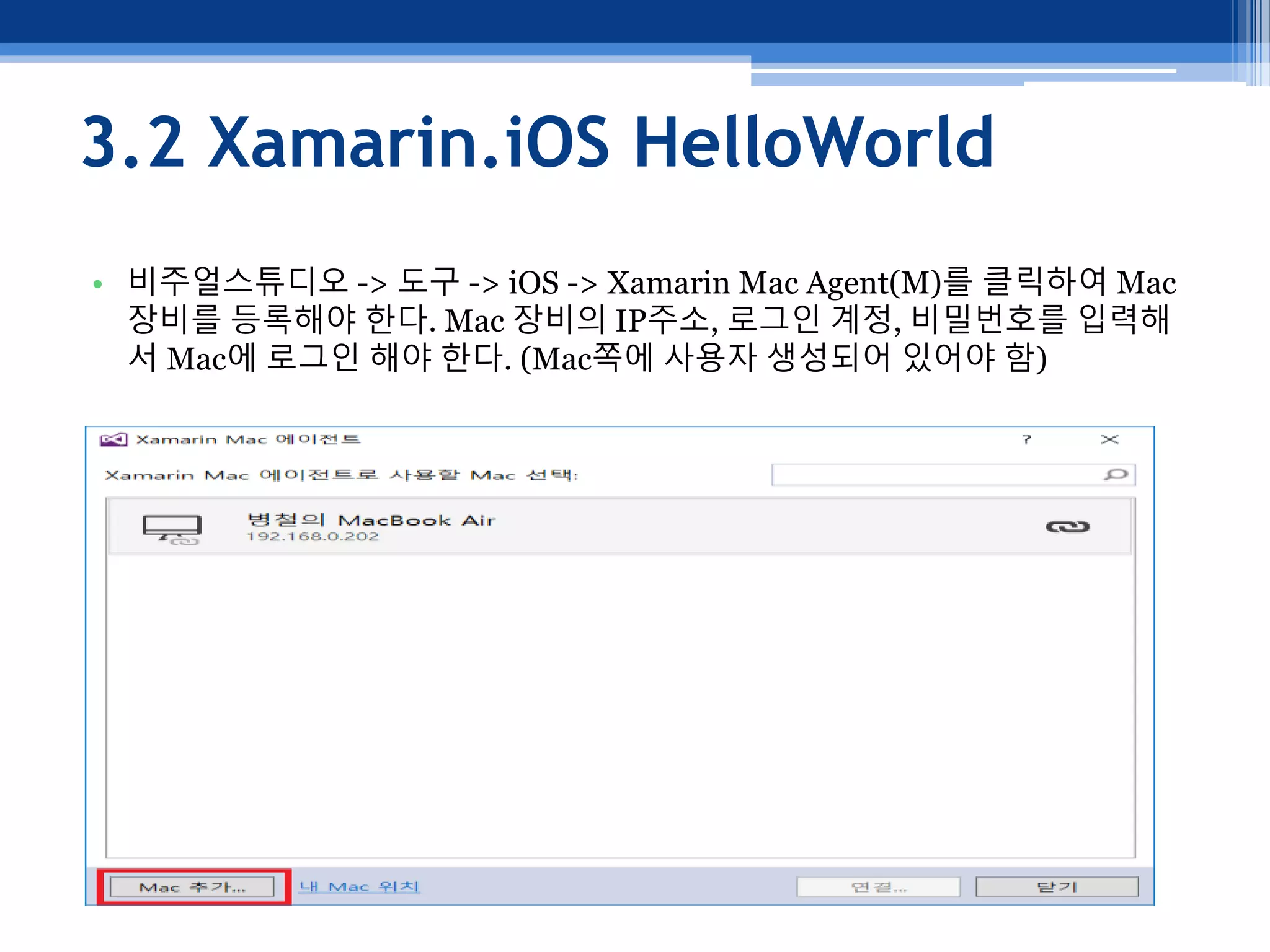 3.2 Xamarin.iOS HelloWorld
• 비주얼스튜디오 -> 도구 -> iOS -> Xamarin Mac Agent(M)를 클릭하여 Mac
장비를 등록해야 한다. Mac 장비의 IP주소, 로그인 계정, 비밀번호를 입력해
서 Mac에 로그인 해야 한다. (Mac쪽에 사용자 생성되어 있어야 함)
 