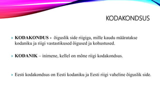 KODAKONDSUS
 KODAKONDUS - õiguslik side riigiga, mille kaudu määratakse
kodaniku ja riigi vastastikused õigused ja kohustused.
 KODANIK – inimene, kellel on mõne riigi kodakondsus.
 Eesti kodakondsus on Eesti kodaniku ja Eesti riigi vaheline õiguslik side.
 