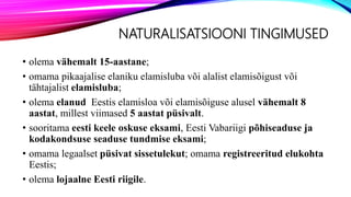 NATURALISATSIOONI TINGIMUSED
• olema vähemalt 15-aastane;
• omama pikaajalise elaniku elamisluba või alalist elamisõigust või
tähtajalist elamisluba;
• olema elanud Eestis elamisloa või elamisõiguse alusel vähemalt 8
aastat, millest viimased 5 aastat püsivalt.
• sooritama eesti keele oskuse eksami, Eesti Vabariigi põhiseaduse ja
kodakondsuse seaduse tundmise eksami;
• omama legaalset püsivat sissetulekut; omama registreeritud elukohta
Eestis;
• olema lojaalne Eesti riigile.
 