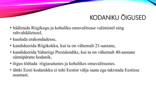 KODANIKU ÕIGUSED
• hääletada Riigikogu ja kohaliku omavalitsuse valimistel ning
rahvahääletusel,
• kuuluda erakondadesse,
• kandideerida Riigikokku, kui ta on vähemalt 21-aastane,
• kandideerida Vabariigi Presidendiks, kui ta on vähemalt 40-aastane
sünnipärane kodanik,
• õigus töötada riigiasutustes ja kohalikes omavalitsustes.
• ühtki Eesti kodanikku ei tohi Eestist välja saata ega takistada Eestisse
asumast.
 