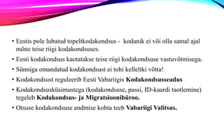 • Eestis pole lubatud topeltkodakondsus - kodanik ei või olla samal ajal
mõne teise riigi kodakondsuses.
• Eesti kodakondsus kaotatakse teise riigi kodakondsuse vastuvõtmisega.
• Sünniga omandatud kodakondsust ei tohi kelleltki võtta!
• Kodakondsust reguleerib Eesti Vabariigis Kodakondsusseadus
• Kodakondsusküsimustega (kodakondsuse, passi, ID-kaardi taotlemine)
tegeleb Kodakondsus- ja Migratsioonibüroo.
• Otsuse kodakondsuse andmise kohta teeb Vabariigi Valitsus.
 