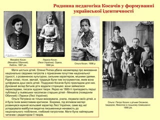 Родинна педагогіка Косачів у формуванні
української ідентичності
Ольга і Петро Косачі з дітьми Оксаною,
Ізидорою, Миколою в луцькому помешканні.
1890 рік.
Лариса Косач
(Леся Українка). Одеса,
1888 рік.
Михайло Косач
(Михайло Обачний).
Люблін, 1887 рік.
Мати шістьох дітей, Олена Пчілка дбала насамперед про виховання
національно свідомих патріотів з піднесеним почуттям національної
гідності, з розвиненою культурою, сильним характером, міцними ідеями.
Рідне слово, пісня, звичай, традиція були тим інструментом, яким вона
шліфувала душі своїх дітей. Подружжя Косачів було прикладом для них.
Духовний вклад батьків діти віддали сторицею: вони займалися
перекладами, писали художні твори. Якраз на 1880-ті припадають перші
публікації у львівських часописах старших дітей - Михайла (псевдонім
Обачний) і Лариси (Лесі Українки).
Ольга Петрівна не тільки виховувала, учила, лікувала своїх дітей, а
й була їхнім вимогливим критиком. Зокрема, під впливом матері
розвинувся мужній вольовий характер Лесі Українки, саме від неї
успадкувала майбутня видатна письменниця ненависть до
національного гноблення, глибокий патріотизм. Мати була найпершим
читачем і редактором її творів.
Ольга Косач. 1896 р
 