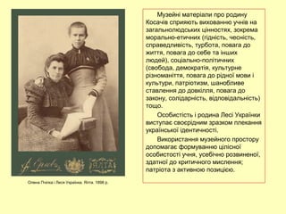 Музейні матеріали про родину
Косачів сприяють вихованню учнів на
загальнолюдських цінностях, зокрема
морально-етичних (гідність, чесність,
справедливість, турбота, повага до
життя, повага до себе та інших
людей), соціально-політичних
(свобода, демократія, культурне
різноманіття, повага до рідної мови і
культури, патріотизм, шанобливе
ставлення до довкілля, повага до
закону, солідарність, відповідальність)
тощо.
Особистість і родина Лесі Українки
виступає своєрідним зразком плекання
української ідентичності.
Використання музейного простору
допомагає формуванню цілісної
особистості учня, усебічно розвиненої,
здатної до критичного мислення;
патріота з активною позицією.
Олена Пчілка і Леся Українка. Ялта. 1898 р.
 